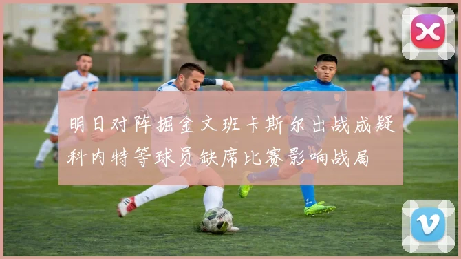 明日对阵掘金文班卡斯尔出战成疑科内特等球员缺席比赛影响战局