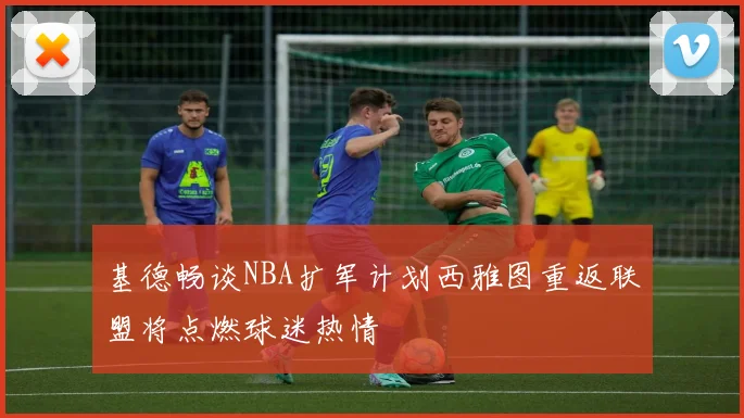 基德畅谈NBA扩军计划西雅图重返联盟将点燃球迷热情