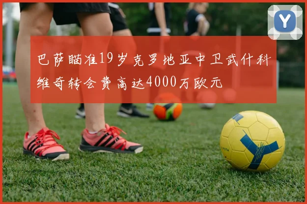 巴萨瞄准19岁克罗地亚中卫武什科维奇转会费高达4000万欧元