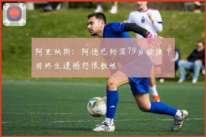 阿里纳斯：阿德巴约若79分被换下将终生遗憾怨恨教练
