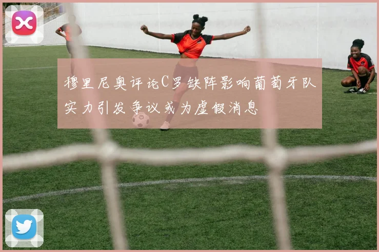 穆里尼奥评论C罗缺阵影响葡萄牙队实力引发争议或为虚假消息