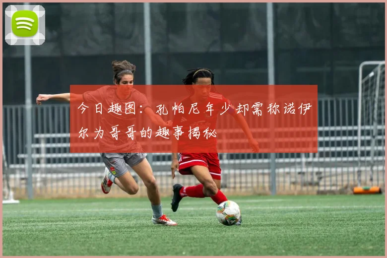 今日趣图：孔帕尼年少却需称诺伊尔为哥哥的趣事揭秘