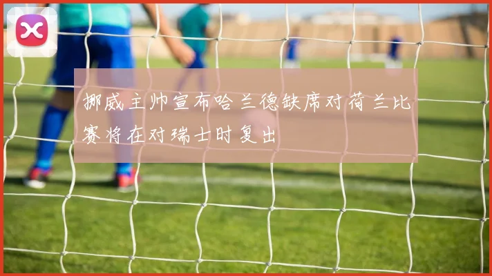 挪威主帅宣布哈兰德缺席对荷兰比赛将在对瑞士时复出