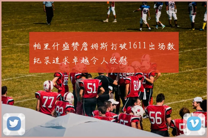 帕里什盛赞詹姆斯打破1611出场数纪录追求卓越令人欣慰