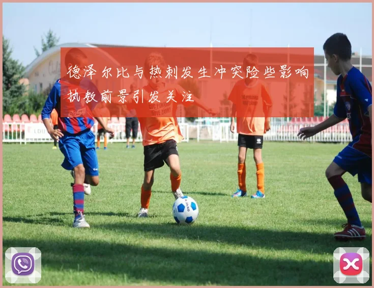 德泽尔比与热刺发生冲突险些影响执教前景引发关注