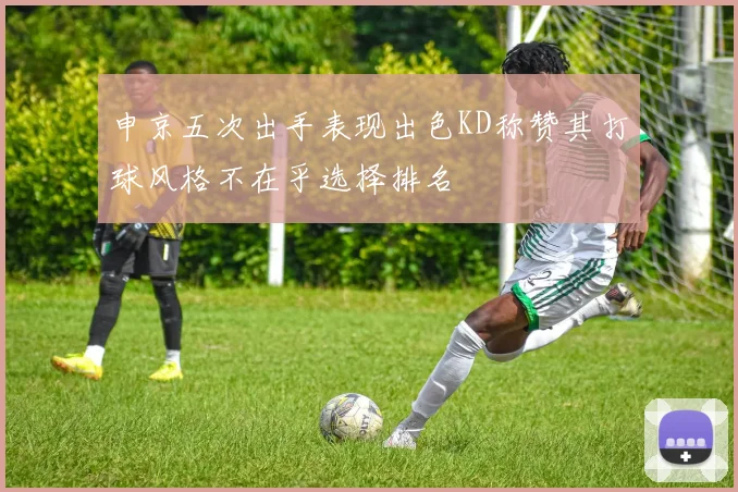 申京五次出手表现出色KD称赞其打球风格不在乎选择排名