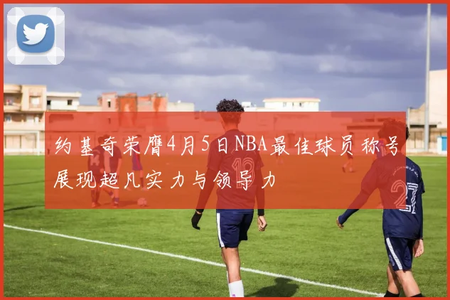 约基奇荣膺4月5日NBA最佳球员称号展现超凡实力与领导力