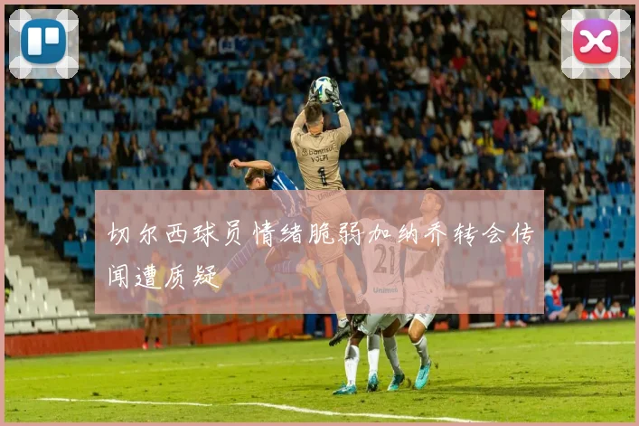 切尔西球员情绪脆弱加纳乔转会传闻遭质疑