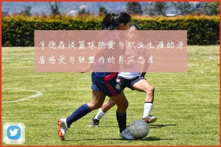亨德森谈篮球热爱与职业生涯的矛盾感受与联盟内的真实态度