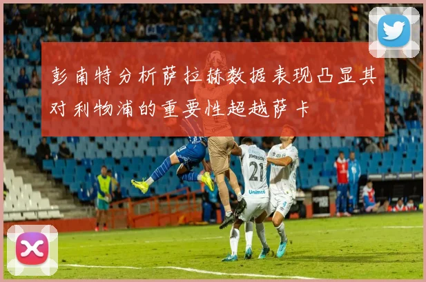 彭南特分析萨拉赫数据表现凸显其对利物浦的重要性超越萨卡