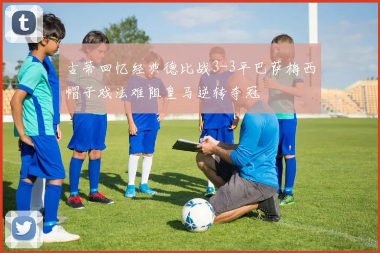 古蒂回忆经典德比战3-3平巴萨梅西帽子戏法难阻皇马逆转夺冠