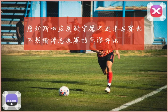 詹姆斯回应质疑宁愿不进季后赛也不想输掉总决赛的荒谬评论