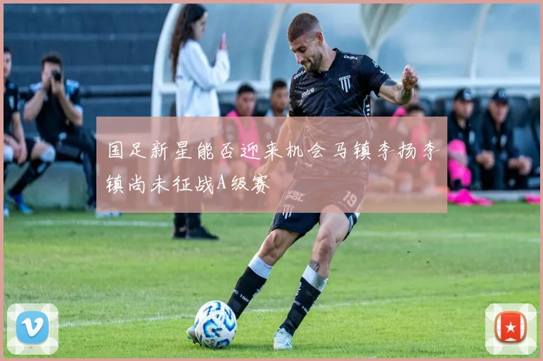 国足新星能否迎来机会马镇李扬李镇尚未征战A级赛